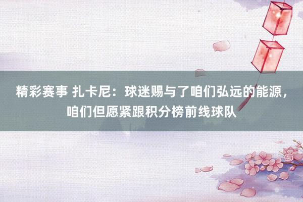 精彩赛事 扎卡尼：球迷赐与了咱们弘远的能源，咱们但愿紧跟积分榜前线球队