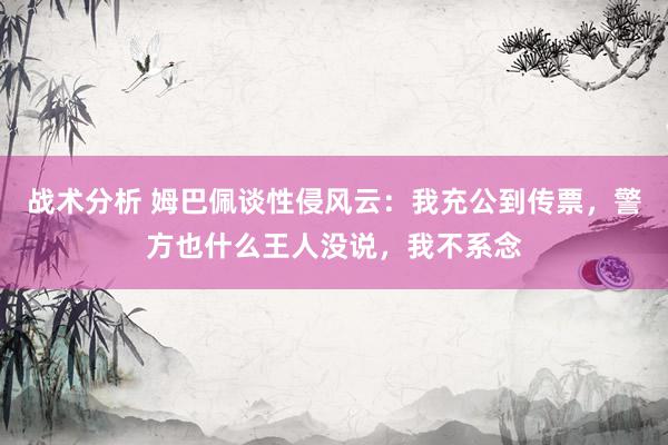 战术分析 姆巴佩谈性侵风云：我充公到传票，警方也什么王人没说，我不系念