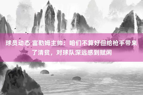 球员动态 富勒姆主帅：咱们不算好但给枪手带来了清贫，对球队深远感到赋闲