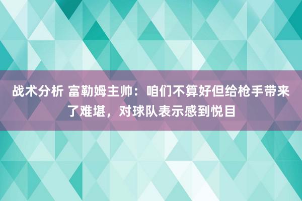 战术分析 富勒姆主帅：咱们不算好但给枪手带来了难堪，对球队表示感到悦目