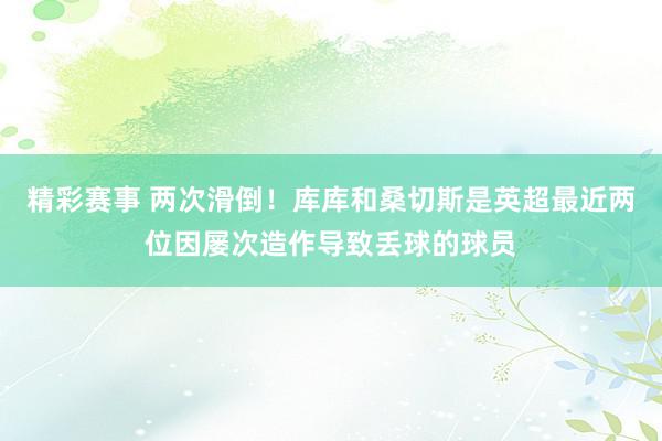 精彩赛事 两次滑倒！库库和桑切斯是英超最近两位因屡次造作导致丢球的球员