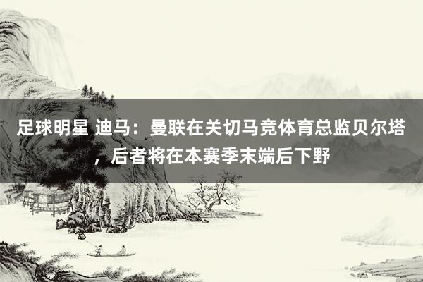 足球明星 迪马：曼联在关切马竞体育总监贝尔塔，后者将在本赛季末端后下野