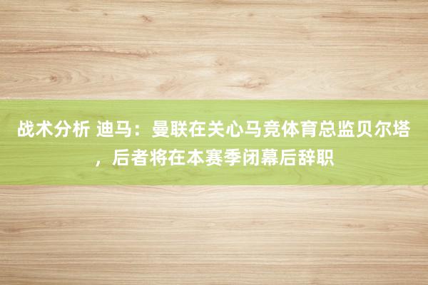 战术分析 迪马：曼联在关心马竞体育总监贝尔塔，后者将在本赛季闭幕后辞职