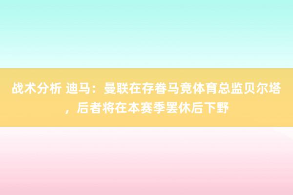 战术分析 迪马：曼联在存眷马竞体育总监贝尔塔，后者将在本赛季罢休后下野