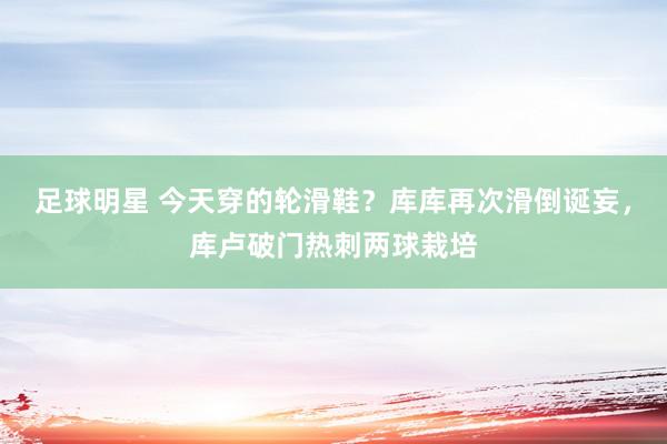 足球明星 今天穿的轮滑鞋？库库再次滑倒诞妄，库卢破门热刺两球栽培