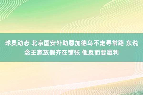 球员动态 北京国安外助恩加德乌不走寻常路 东说念主家放假齐在铺张 他反而要赢利