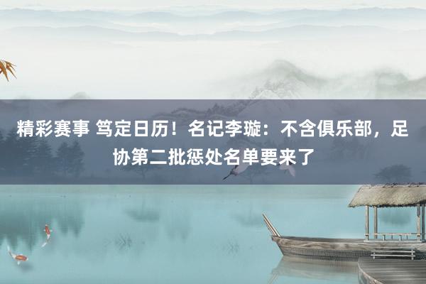 精彩赛事 笃定日历！名记李璇：不含俱乐部，足协第二批惩处名单要来了