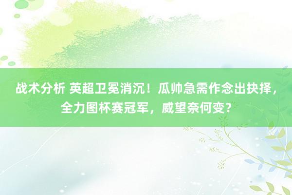 战术分析 英超卫冕消沉！瓜帅急需作念出抉择，全力图杯赛冠军，威望奈何变？