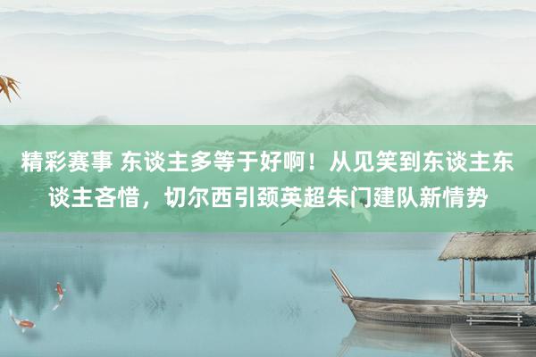 精彩赛事 东谈主多等于好啊！从见笑到东谈主东谈主吝惜，切尔西引颈英超朱门建队新情势